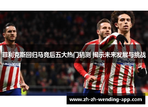 菲利克斯回归马竞后五大热门猜测 揭示未来发展与挑战