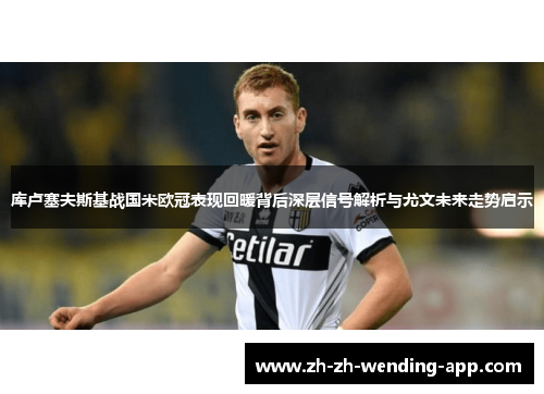 库卢塞夫斯基战国米欧冠表现回暖背后深层信号解析与尤文未来走势启示 库卢塞夫斯基战国米欧冠表现回暖背后深层信号解析与尤文未来走势启示