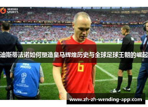 迪斯蒂法诺如何塑造皇马辉煌历史与全球足球王朝的崛起