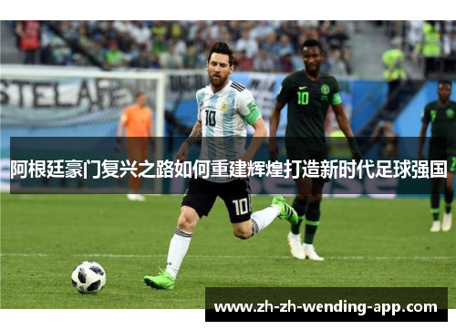 阿根廷豪门复兴之路如何重建辉煌打造新时代足球强国