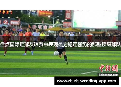盘点国际足球友谊赛中表现最为稳定强势的那些顶级球队 盘点国际足球友谊赛中表现最为稳定强势的那些顶级球队